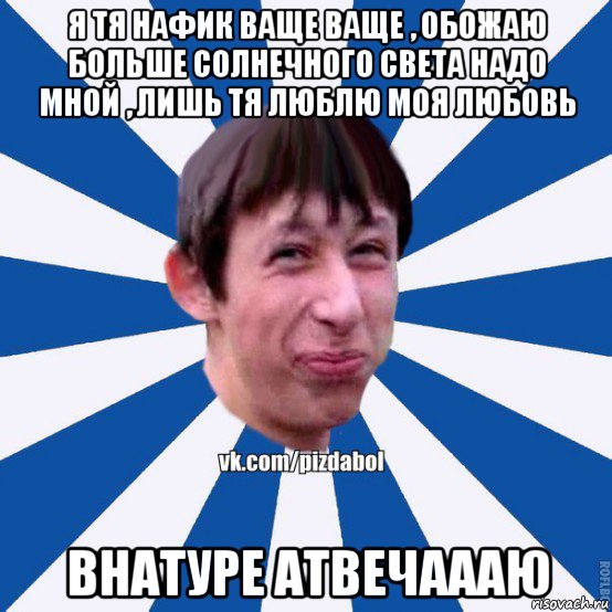 я тя нафик ваще ваще , обожаю больше солнечного света надо мной , лишь тя люблю моя любовь внатуре атвечаааю, Мем Пиздабол типичный вк