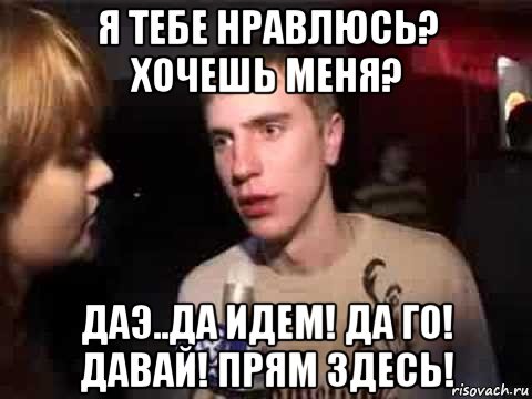 я тебе нравлюсь? хочешь меня? даэ..да идем! да го! давай! прям здесь!