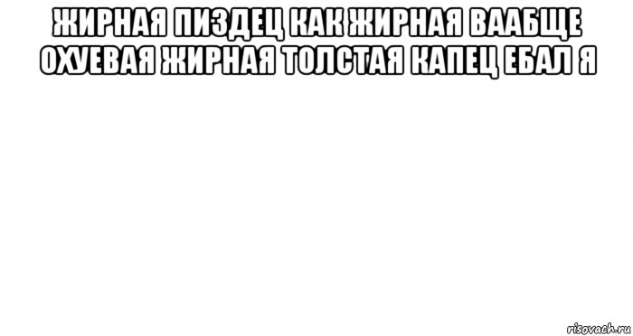 жирная пиздец как жирная ваабще охуевая жирная толстая капец ебал я , Мем Пустой лист