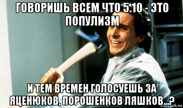 говоришь всем что 5.10 - это популизм и тем времен голосуешь за яценюков, порошенков ляшков...?