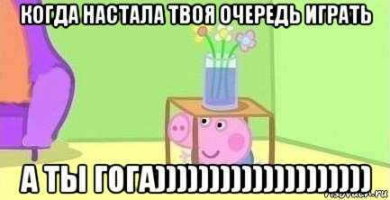 когда настала твоя очередь играть а ты гога))))))))))))))))))))