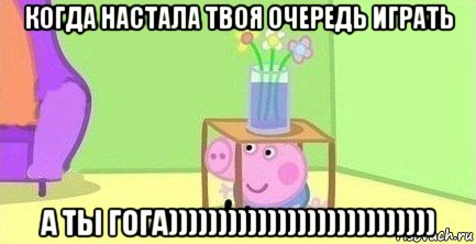 когда настала твоя очередь играть а ты гога)))))))))))))))))))))))))))