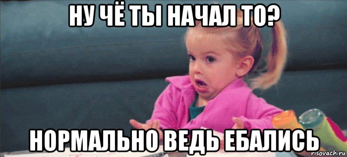 ну чё ты начал то? нормально ведь ебались, Мем  Ты говоришь (девочка возмущается)