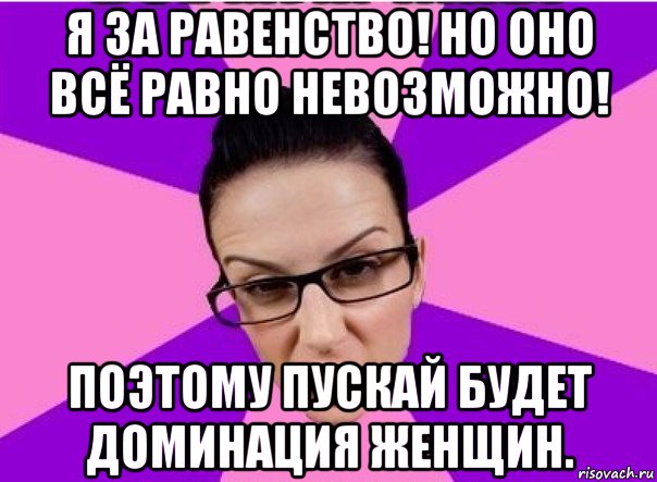 я за равенство! но оно всё равно невозможно! поэтому пускай будет доминация женщин.