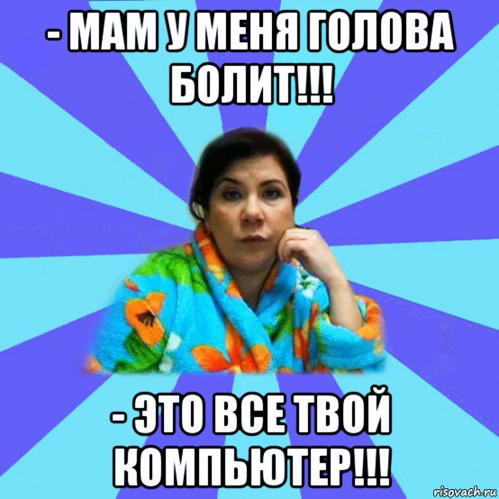 - мам у меня голова болит!!! - это все твой компьютер!!!, Мем типичная мама