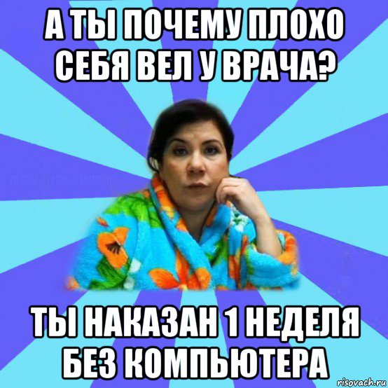 а ты почему плохо себя вел у врача? ты наказан 1 неделя без компьютера, Мем типичная мама