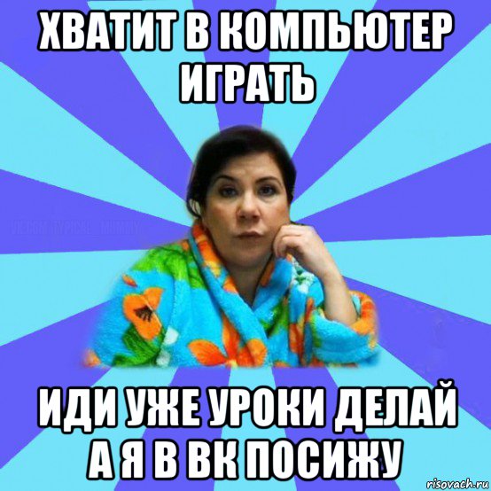 хватит в компьютер играть иди уже уроки делай а я в вк посижу, Мем типичная мама