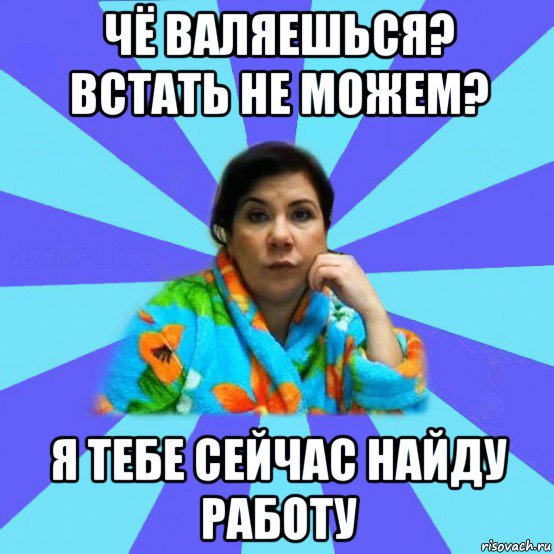 чё валяешься? встать не можем? я тебе сейчас найду работу, Мем типичная мама