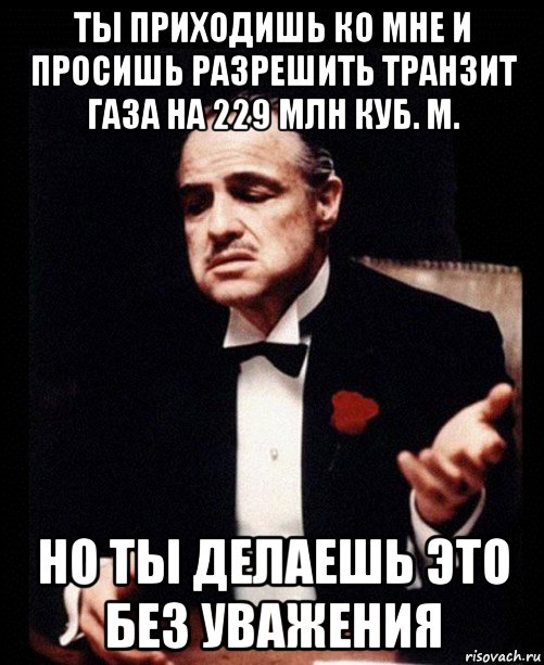 ты приходишь ко мне и просишь разрешить транзит газа на 229 млн куб. м. но ты делаешь это без уважения