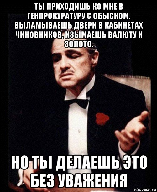 ты приходишь ко мне в генпрокуратуру с обыском. выламываешь двери в кабинетах чиновников, изымаешь валюту и золото. но ты делаешь это без уважения