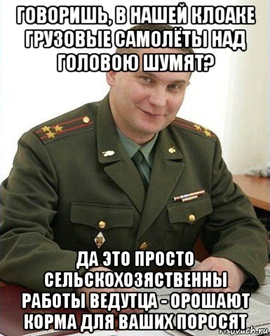 говоришь, в нашей клоаке грузовые самолёты над головою шумят? да это просто сельскохозяственны работы ведутца - орошают корма для ваших поросят, Мем Военком (полковник)