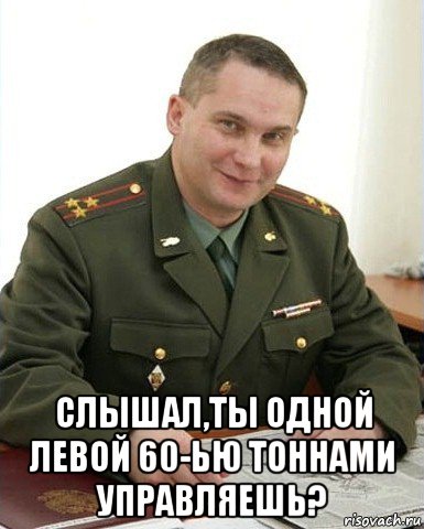  слышал,ты одной левой 60-ью тоннами управляешь?, Мем Военком (полковник)