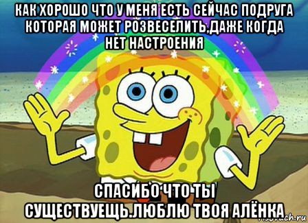 как хорошо что у меня есть сейчас подруга которая может розвеселить,даже когда нет настроения спасибо что ты существуещь.люблю твоя алёнка, Мем Воображение (Спанч Боб)