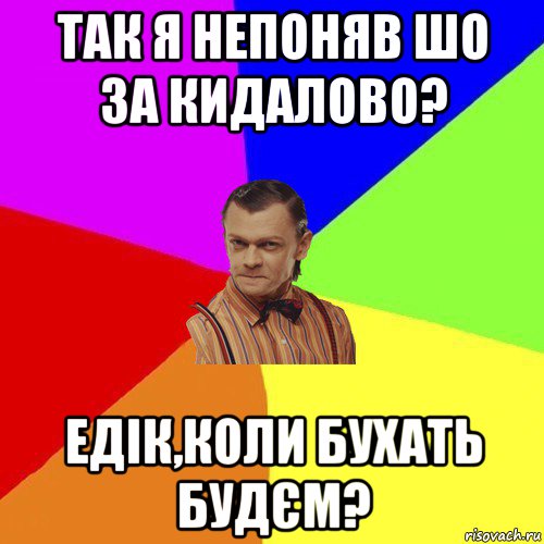 так я непоняв шо за кидалово? едік,коли бухать будєм?