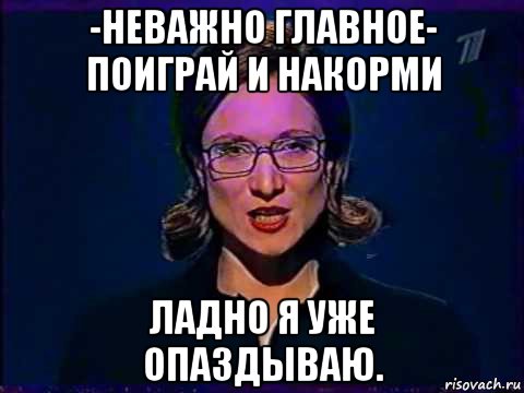 -неважно главное- поиграй и накорми ладно я уже опаздываю., Мем Вы самое слабое звено