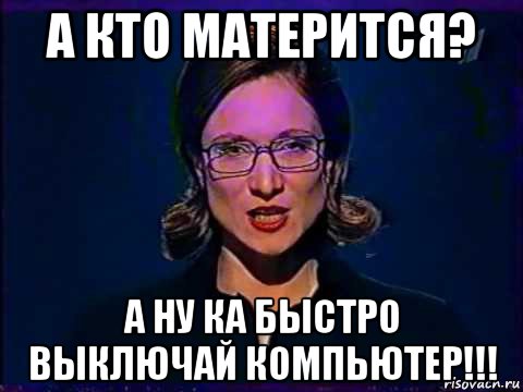 а кто матерится? а ну ка быстро выключай компьютер!!!