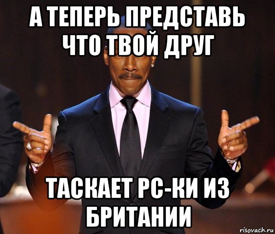 а теперь представь что твой друг таскает рс-ки из британии, Мем  а теперь представьте