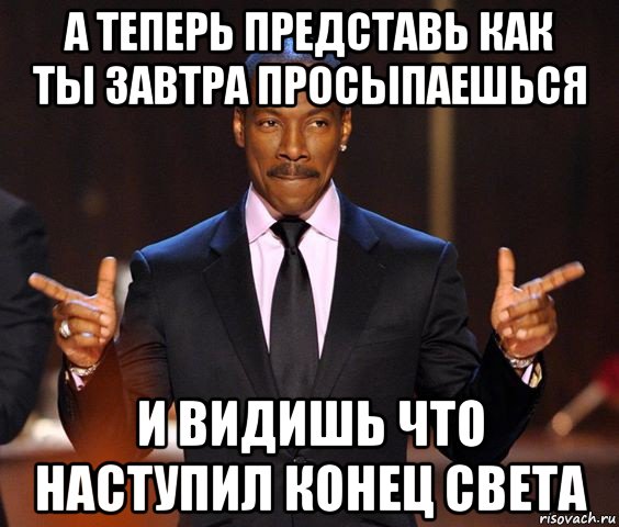 а теперь представь как ты завтра просыпаешься и видишь что наступил конец света, Мем  а теперь представьте