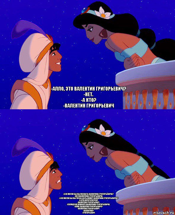 -Алло, это Валентин Григорьевич?
-Нет.
-А кто?
-Валентин Григорьевич -А не могли бы вы позвать Валентина Григорьевича?
-Он у Валентина Григорьевича
- а не могли бы вы тогда дать номер Валентина Григорьевича?
-А кто интересуется?
-Валентин Григорьевич
-секунду.не вешайте Валентина Григорьевича.
-алло, Валентин Григорьевич?
-валентин Григорьевич
-Валентин?
-Григорьевич, Комикс  Алладин и Жасмин