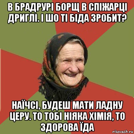 в брадрурі борщ в спіжарці дриглі. і шо ті біда зробит? наїчсі, будеш мати ладну церу. то тобі ніяка хімія, то здорова їда