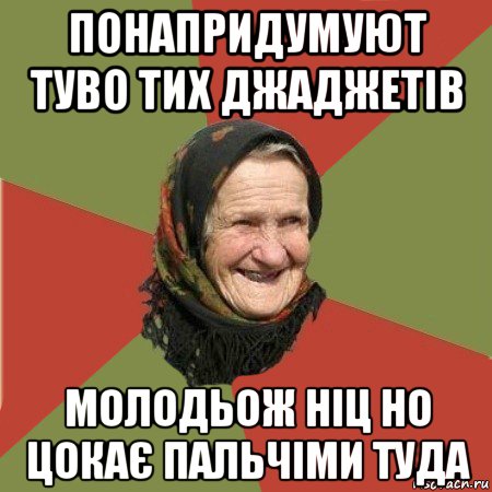 понапридумуют туво тих джаджетів молодьож ніц но цокає пальчіми туда