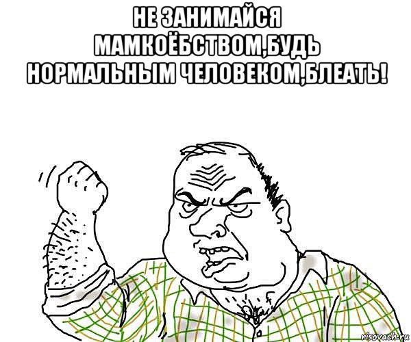 не занимайся мамкоёбством,будь нормальным человеком,блеать! 