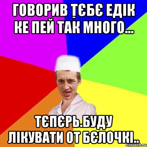 говорив тєбє едік ке пей так много... тєпєрь.буду лікувати от бєлочкі..