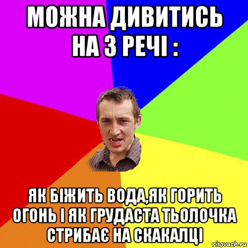 можна дивитись на 3 речі : як біжить вода,як горить огонь і як грудаста тьолочка стрибає на скакалці