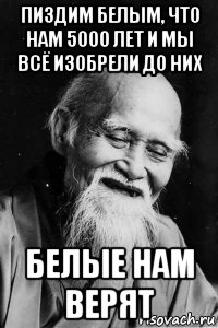 пиздим белым, что нам 5000 лет и мы всё изобрели до них белые нам верят