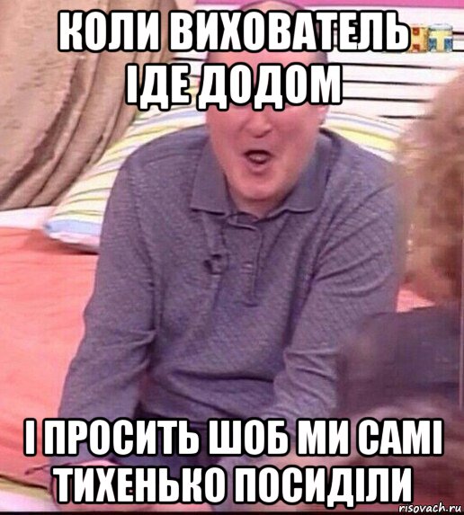 коли вихователь іде додом і просить шоб ми самі тихенько посиділи