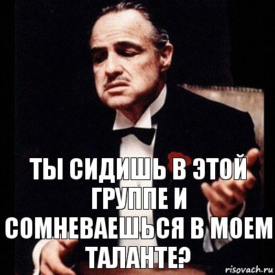 Ты сидишь в этой группе и сомневаешься в моем таланте?