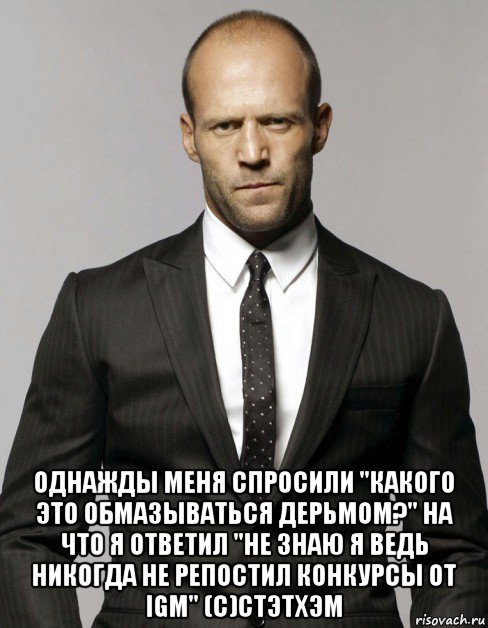  однажды меня спросили "какого это обмазываться дерьмом?" на что я ответил "не знаю я ведь никогда не репостил конкурсы от igm" (с)стэтхэм