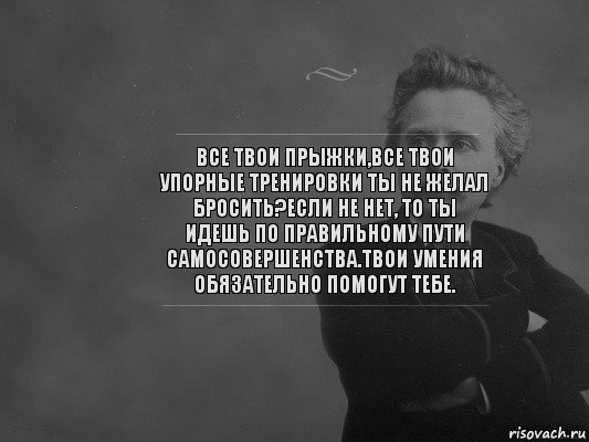 Все твои прыжки,все твои упорные тренировки ты не желал бросить?Если не нет, то ты идешь по правильному пути самосовершенства.Твои умения обязательно помогут тебе.