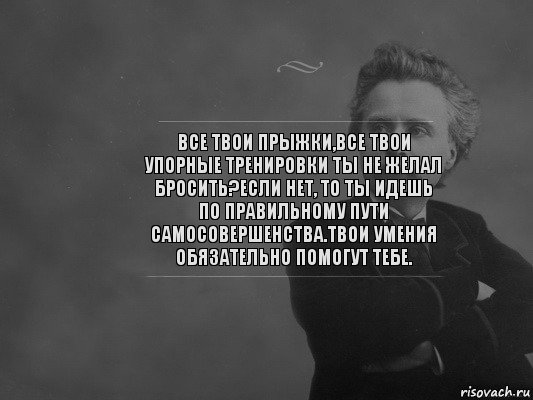 Все твои прыжки,все твои упорные тренировки ты не желал бросить?Если нет, то ты идешь по правильному пути самосовершенства.Твои умения обязательно помогут тебе.