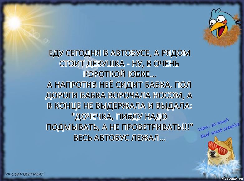 Еду сегодня в автобусе, а рядом стоит девушка - ну, в очень короткой юбке...
а напротив неё сидит бабка. Пол дороги бабка ворочала носом, а в конце не выдержала и выдала: "Дочечка, пи#ду надо подмывать, а не проветривать!!!" Весь автобус лежал...