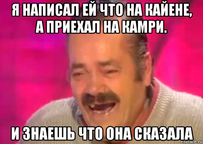 я написал ей что на кайене, а приехал на камри. и знаешь что она сказала, Мем  Испанец