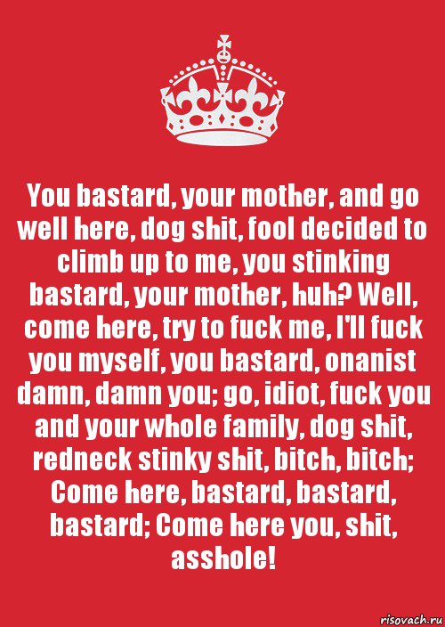 You bastard, your mother, and go well here, dog shit, fool decided to climb up to me, you stinking bastard, your mother, huh? Well, come here, try to fuck me, I'll fuck you myself, you bastard, onanist damn, damn you; go, idiot, fuck you and your whole family, dog shit, redneck stinky shit, bitch, bitch; Come here, bastard, bastard, bastard; Come here you, shit, asshole!, Комикс Keep Calm 3