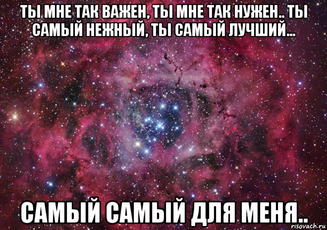 ты мне так важен, ты мне так нужен.. ты самый нежный, ты самый лучший... самый самый для меня..