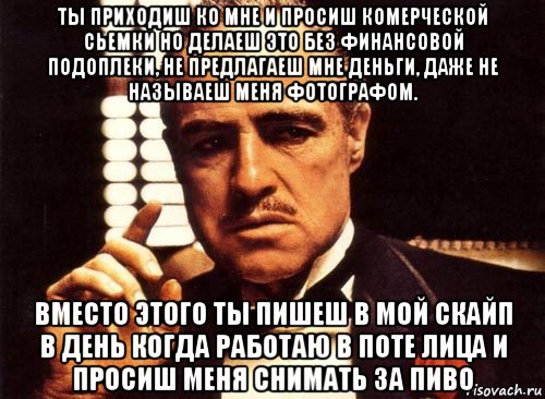 ты приходиш ко мне и просиш комерческой сьемки но делаеш это без финансовой подоплеки, не предлагаеш мне деньги, даже не называеш меня фотографом. вместо этого ты пишеш в мой скайп в день когда работаю в поте лица и просиш меня снимать за пиво, Мем крестный отец