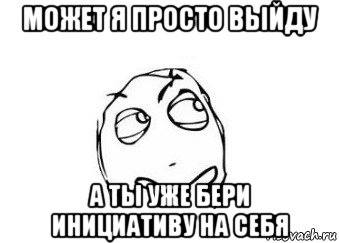 может я просто выйду а ты уже бери инициативу на себя, Мем Мне кажется или