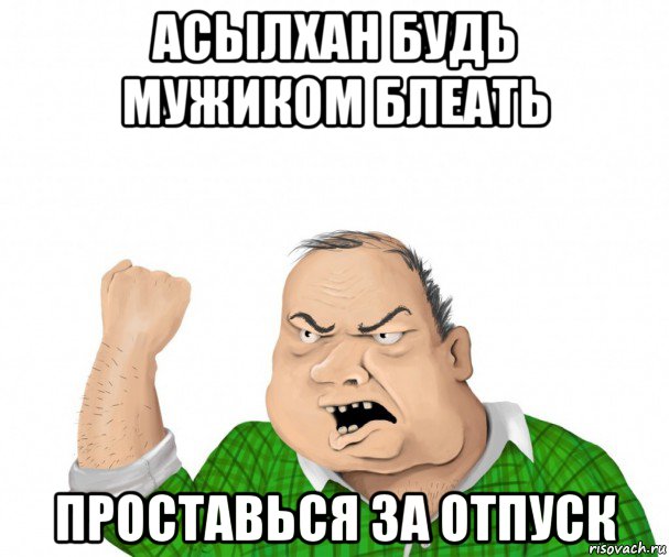 асылхан будь мужиком блеать проставься за отпуск, Мем мужик