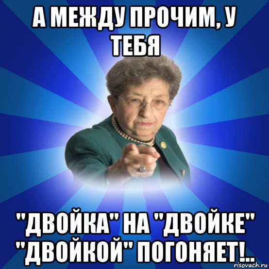 а между прочим, у тебя "двойка" на "двойке" "двойкой" погоняет!.., Мем Наталья Ивановна