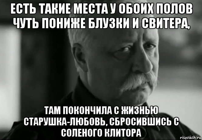 есть такие места у обоих полов чуть пониже блузки и свитера, там покончила с жизнью старушка-любовь, сбросившись с соленого клитора, Мем Не расстраивай Леонида Аркадьевича