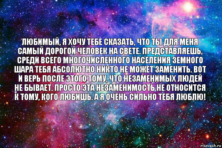 любимый, я хочу тебе сказать, что ты для меня самый дорогой человек на свете. представляешь, среди всего многочисленного населения земного шара тебя абсолютно никто не может заменить. вот и верь после этого тому, что незаменимых людей не бывает. просто эта незаменимость не относится к тому, кого любишь. а я очень сильно тебя люблю!