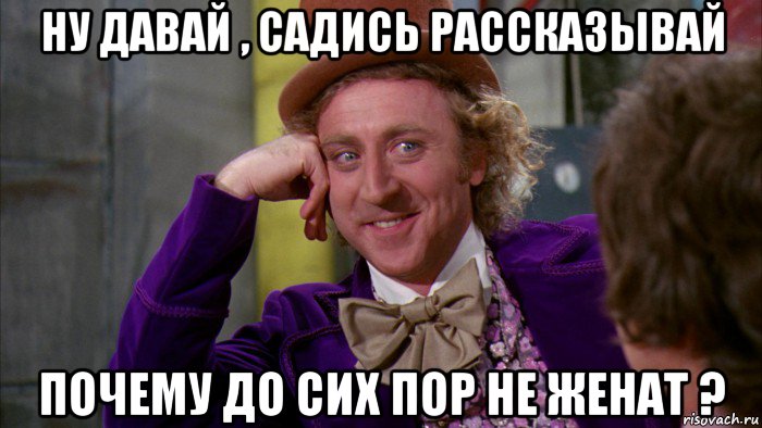 ну давай , садись рассказывай почему до сих пор не женат ?, Мем Ну давай расскажи (Вилли Вонка)