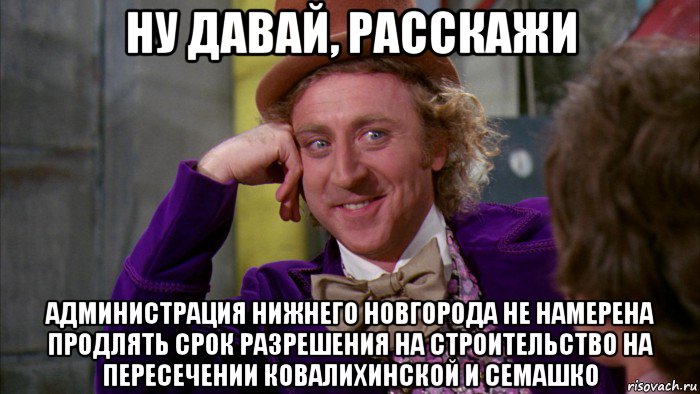 ну давай, расскажи администрация нижнего новгорода не намерена продлять срок разрешения на строительство на пересечении ковалихинской и семашко, Мем Ну давай расскажи (Вилли Вонка)