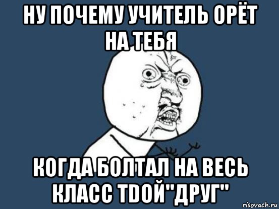 ну почему учитель орёт на тебя когда болтал на весь класс тdой"друг", Мем Ну почему