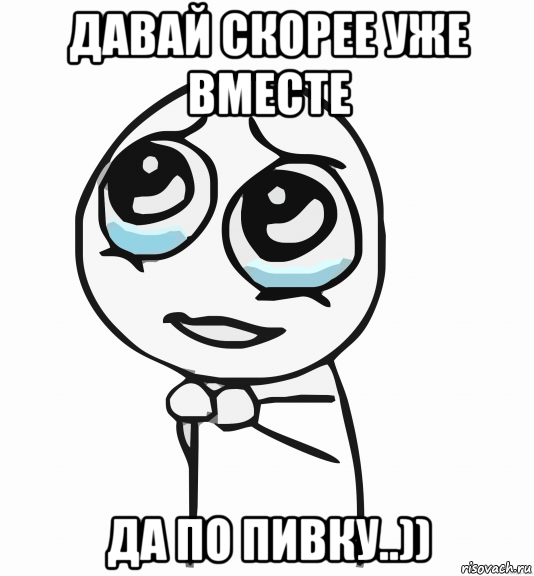 давай скорее уже вместе да по пивку..)), Мем  ну пожалуйста (please)