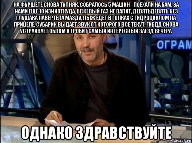 на фуршете снова тупняк, собралось 5 машин - поехали на бам, за нами еще 10 изниоткуда, бежевый газ не валит, девятьдевять без глушака навертела мазду, пыж едет в гонках с гидроциклом на прицепе, субарик выдает звук от которого все текут, гибдд снова устраивает облом и гробит самый интересный заезд вечера однако здравствуйте, Мем Однако Здравствуйте