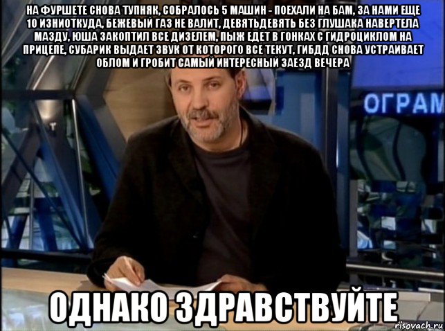 на фуршете снова тупняк, собралось 5 машин - поехали на бам, за нами еще 10 изниоткуда, бежевый газ не валит, девятьдевять без глушака навертела мазду, юша закоптил все дизелем, пыж едет в гонках с гидроциклом на прицепе, субарик выдает звук от которого все текут, гибдд снова устраивает облом и гробит самый интересный заезд вечера однако здравствуйте